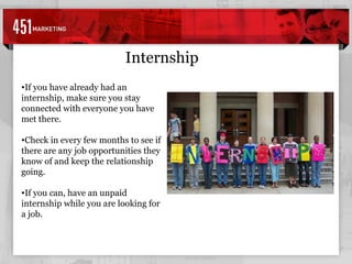 Internship If you have already had an internship, make sure you stay connected with everyone you have met there. Check in every few months to see if there are any job opportunities they know of and keep the relationship going. If you can, have an unpaid internship while you are looking for a job. 