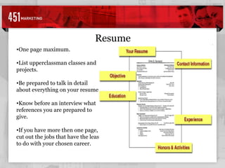 Resume One page maximum. List upperclassman classes and projects. Be prepared to talk in detail about everything on your resume. Know before an interview what references you are prepared to give. If you have more then one page, cut out the jobs that have the least to do with your chosen career.  