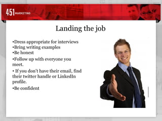 Landing the job Dress appropriate for interviews Bring writing examples Be honest Follow up with everyone you meet. If you don’t have their email, find their twitter handle or LinkedIn profile. Be confident 