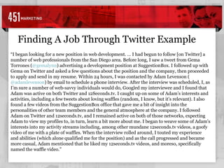 “ I began looking for a new position in web development. … I had begun to follow [on Twitter] a number of web professionals from the San Diego area. Before long, I saw a tweet from Gema Torrones ( @gemalynn ) advertising a development position at SuggestionBox. I followed up with Gema on Twitter and asked a few questions about the position and the company, then proceeded to apply and send in my resume. Within 24 hours, I was contacted by Adam Levenson ( @adamlevenson ) by email to schedule a phone interview. After the interview was scheduled, I, as I’m sure a number of web-savvy individuals would do, Googled my interviewee and I found that Adam was active on both Twitter and 12Seconds.tv. I caught up on some of Adam’s interests and activities, including a few tweets about loving waffles (random, I know, but it’s relevant). I also found a few videos from the SuggestionBox office that gave me a bit of insight into the personalities of other team members and the general atmosphere at the company. I followed Adam on Twitter and 12seconds.tv, and I remained active on both of those networks, expecting Adam to view my profiles to, in turn, learn a bit more about me. I began to weave some of Adam’s interests into my activity streams including, among other mundane 12seconds.tv videos, a goofy video of me with a plate of waffles. When the interview rolled around, I touted my experience and abilities (which alone qualified me for the position) and as the call progressed and became more casual, Adam mentioned that he liked my 12seconds.tv videos, and moreso, specifically named the waffle video.” Finding A Job Through Twitter Example 