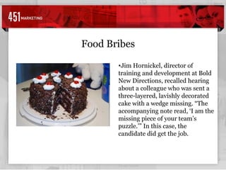 Food Bribes Jim Hornickel, director of training and development at Bold New Directions, recalled hearing about a colleague who was sent a three-layered, lavishly decorated cake with a wedge missing. “The accompanying note read, ‘I am the missing piece of your team’s puzzle.’” In this case, the candidate did get the job.   