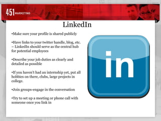 LinkedIn Make sure your profile is shared publicly Have links to your twitter handle, blog, etc. – LinkedIn should serve as the central hub for potential employees Describe your job duties as clearly and detailed as possible If you haven’t had an internship yet, put all hobbies on there, clubs, large projects in college. Join groups-engage in the conversation Try to set up a meeting or phone call with someone once you link in 