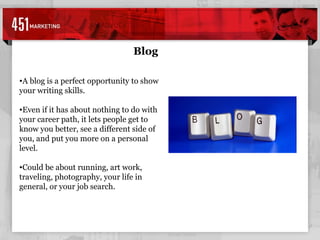 Blog A blog is a perfect opportunity to show your writing skills. Even if it has about nothing to do with your career path, it lets people get to know you better, see a different side of you, and put you more on a personal level. Could be about running, art work, traveling, photography, your life in general, or your job search. 
