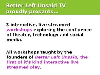 4

Better Left Unsaid TV
proudly presents…

3 interactive, live streamed
workshops exploring the confluence
of theater, technology and social
media.

All workshops taught by the
founders of Better Left Unsaid, the
first of it’s kind interactive live
streamed play.
 