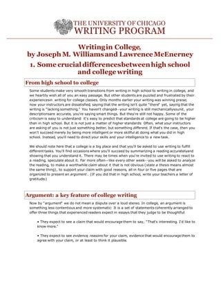 Writingin College,
by Joseph M. Williamsand LawrenceMcEnerney
1. Some crucialdifferencesbetweenhigh school
and college writing
From high school to college
Some students make very smooth transitions from writing in high school to writing in college, and
we heartily wish all of you an easy passage. But other students are puzzled and frustrated by their
experiencesin writing for college classes. Only months earlier your writing was winning praise;
now your instructors are dissatisfied, saying that the writing isn't quite "there" yet, saying that the
writing is "lacking something." You haven't changed--your writing is still mechanicallysound, your
descriptionsare accurate, you're saying smart things. But they're still not happy. Some of the
criticism is easy to understand: it's easy to predict that standards at college are going to be higher
than in high school. But it is not just a matter of higher standards: Often, what your instructors
are asking of you is not just something better, but something different. If that's the case, then you
won't succeed merely by being more intelligent or more skillful at doing what you did in high
school. Instead, you'll need to direct your skills and your intelligence to a new task.
We should note here that a college is a big place and that you'll be asked to use writing to fulfill
different tasks. You'll find occasions where you'll succeed by summarizing a reading accuratelyand
showing that you understand it. There may be times when you're invited to use writing to react to
a reading, speculate about it. Far more often--like every other week--you will be asked to analyze
the reading, to make a worthwhile claim about it that is not obvious (state a thesis means almost
the same thing), to support your claim with good reasons, all in four or five pages that are
organized to present an argument . (If you did that in high school, write your teachers a letter of
gratitude.)
Argument: a key feature of college writing
Now by "argument" we do not mean a dispute over a loud stereo. In college, an argument is
something less contentious and more systematic: It is a set of statementscoherently arranged to
offer three things that experienced readers expect in essays that they judge to be thoughtful:
• They expect to see a claim that would encourage them to say, "That's interesting. I'd like to
know more."
• They expect to see evidence, reasons for your claim, evidence that would encourage them to
agree with your claim, or at least to think it plausible.
 