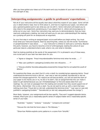 after you have gotten your ideas out of the warm and cozy incubator of your own mind and into
the cold light of day.
Interpreting assignments: a guide to professors' expectations
Not all of your instructors will be equally clear about what they expect of your paper. Some will tell
you in detail what to read, how to think about it, and how to organize your paper, but others will
ask a general question just to see what you can do with it. Some instructors will expect you to
stay close to the assignment, penalizing you if you depart from it; others will encourage you to
strike out on your own. Some few instructors may want you to demonstrateonly that you have
read and understood a reading, but most will want you to use your understandingof the reading
as a jumping-off point for an analysis and an argument.
So your first step in writing an assigned paper occurs well before you begin writing: You must
know what your instructor expects. Start by assuming that, unless you see the words "Summarize
or paraphrasewhat X says about . . . ," your instructor is unlikely to want just a summary. Beyond
this point, however, you have to become a kind of anthropologist, reading the culture of your
particular class to understand what is said, what is not, and what is intended.
Start by looking carefully at the words of the assignment. If it is phrased in any of these ways,
one crucial part of your task has been done for you:
• "Agree or disagree: 'Freud misunderstoodthe feminine mind when he wrote . . . .'"
• "Was Lear justified in castigating Cordelia when she refused to . . . ?"
• "Discuss whether Socrates adequately answered the charge that he corrupted the youth of
Athens."
For questions like these, you start (but it's only a start) by considering two opposing claims: Freud
understood the feminine mind or did not , Lear was or was not justified, Socrates did or did not
answer the charges against him. For reasons we will discuss below, you will not want the claim of
your paper to be merely yes or no, he did or he didn't. But an assignment like this can make it
easier to get started because you can immediatelybegin to find and assess data from your
readings. You can look at passages from the reading and consider how they would support one of
the claims. (Remember: this is only a start. You do not want to end up with a claim that says
nothing more than "Freud did (or did not) understand the feminine mind." "Lear was (or was not)
justified in castigating Cordelia " "Socrates did (or did not) adequately answer the charge.")
More likely, however, your assignments will be less specific. They won't suggest opposite claims.
Instead, they'll give you a reasonably specific sense of subject matter and a reasonably specific
sense of your task:
"illustrate," "explain," "analyze," "evaluate," "compare and contrast,"
"Discuss the role that the honor plays in The Odyssey. "
"Show how Molière exploits comic patterns in a scene from Tartuffe."
 
