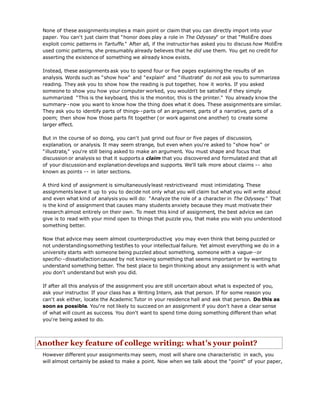 None of these assignments implies a main point or claim that you can directly import into your
paper. You can't just claim that "honor does play a role in The Odyssey" or that "MoliËre does
exploit comic patterns in Tartuffe." After all, if the instructor has asked you to discuss how MoliËre
used comic patterns, she presumably already believes that he did use them. You get no credit for
asserting the existence of something we already know exists.
Instead, these assignments ask you to spend four or five pages explaining the results of an
analysis. Words such as "show how" and "explain" and "illustrate" do not ask you to summarizea
reading. They ask you to show how the reading is put together, how it works. If you asked
someone to show you how your computer worked, you wouldn't be satisfied if they simply
summarized: "This is the keyboard, this is the monitor, this is the printer." You already know the
summary--now you want to know how the thing does what it does. These assignments are similar.
They ask you to identify parts of things--parts of an argument, parts of a narrative, parts of a
poem; then show how those parts fit together (or work against one another) to create some
larger effect.
But in the course of so doing, you can't just grind out four or five pages of discussion,
explanation, or analysis. It may seem strange, but even when you're asked to "show how" or
"illustrate," you're still being asked to make an argument. You must shape and focus that
discussion or analysis so that it supports a claim that you discovered and formulated and that all
of your discussion and explanation develops and supports. We'll talk more about claims -- also
known as points -- in later sections.
A third kind of assignment is simultaneouslyleast restrictiveand most intimidating. These
assignments leave it up to you to decide not only what you will claim but what you will write about
and even what kind of analysis you will do: "Analyze the role of a character in The Odyssey." That
is the kind of assignment that causes many students anxiety because they must motivate their
research almost entirely on their own. To meet this kind of assignment, the best advice we can
give is to read with your mind open to things that puzzle you, that make you wish you understood
something better.
Now that advice may seem almost counterproductive; you may even think that being puzzled or
not understandingsomething testifies to your intellectual failure. Yet almost everything we do in a
university starts with someone being puzzled about something, someone with a vague--or
specific--dissatisfactioncaused by not knowing something that seems important or by wanting to
understand something better. The best place to begin thinking about any assignment is with what
you don't understand but wish you did.
If after all this analysis of the assignment you are still uncertain about what is expected of you,
ask your instructor. If your class has a Writing Intern, ask that person. If for some reason you
can't ask either, locate the Academic Tutor in your residence hall and ask that person. Do this as
soon as possible. You're not likely to succeed on an assignment if you don't have a clear sense
of what will count as success. You don't want to spend time doing something different than what
you're being asked to do.
Another key feature of college writing: what's your point?
However different your assignments may seem, most will share one characteristic: in each, you
will almost certainly be asked to make a point. Now when we talk about the "point" of your paper,
 