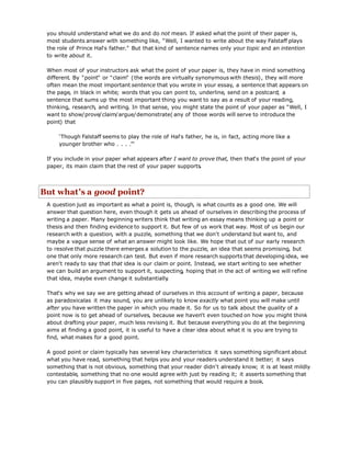 you should understand what we do and do not mean. If asked what the point of their paper is,
most students answer with something like, "Well, I wanted to write about the way Falstaff plays
the role of Prince Hal's father." But that kind of sentence names only your topic and an intention
to write about it.
When most of your instructors ask what the point of your paper is, they have in mind something
different. By "point" or "claim" (the words are virtually synonymous with thesis), they will more
often mean the most important sentence that you wrote in your essay, a sentence that appears on
the page, in black in white; words that you can point to, underline, send on a postcard; a
sentence that sums up the most important thing you want to say as a result of your reading,
thinking, research, and writing. In that sense, you might state the point of your paper as "Well, I
want to show/prove/claim/argue/demonstrate( any of those words will serve to introduce the
point) that
‘Though Falstaff seems to play the role of Hal's father, he is, in fact, acting more like a
younger brother who . . . .’"
If you include in your paper what appears after I want to prove that, then that's the point of your
paper, its main claim that the rest of your paper supports.
But what's a good point?
A question just as important as what a point is, though, is what counts as a good one. We will
answer that question here, even though it gets us ahead of ourselves in describing the process of
writing a paper. Many beginning writers think that writing an essay means thinking up a point or
thesis and then finding evidence to support it. But few of us work that way. Most of us begin our
research with a question, with a puzzle, something that we don't understand but want to, and
maybe a vague sense of what an answer might look like. We hope that out of our early research
to resolve that puzzle there emerges a solution to the puzzle, an idea that seems promising, but
one that only more research can test. But even if more research supports that developing idea, we
aren't ready to say that that idea is our claim or point. Instead, we start writing to see whether
we can build an argument to support it, suspecting, hoping that in the act of writing we will refine
that idea, maybe even change it substantially.
That's why we say we are getting ahead of ourselves in this account of writing a paper, because
as paradoxicalas it may sound, you are unlikely to know exactly what point you will make until
after you have written the paper in which you made it. So for us to talk about the quality of a
point now is to get ahead of ourselves, because we haven't even touched on how you might think
about drafting your paper, much less revising it. But because everything you do at the beginning
aims at finding a good point, it is useful to have a clear idea about what it is you are trying to
find, what makes for a good point.
A good point or claim typically has several key characteristics: it says something significant about
what you have read, something that helps you and your readers understand it better; it says
something that is not obvious, something that your reader didn't already know; it is at least mildly
contestable, something that no one would agree with just by reading it; it asserts something that
you can plausibly support in five pages, not something that would require a book.
 