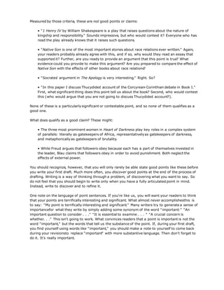 Measured by those criteria, these are not good points or claims:
• "1 Henry IV by William Shakespeare is a play that raises questions about the nature of
kingship and responsibility." Sounds impressive, but who would contest it? Everyone who has
read the play already knows that it raises such questions.
• "Native Son is one of the most important stories about race relations ever written." Again,
your readers probably already agree with this, and if so, why would they read an essay that
supported it? Further, are you ready to provide an argument that this point is true? What
evidence could you provide to make this argument? Are you prepared to compare the effect of
Native Son with the effects of other books about race relations?
• "Socrates' argument in The Apology is very interesting." Right. So?
• "In this paper I discuss Thucydides' account of the Corcyrean-Corinthian debate in Book I."
First, what significant thing does this point tell us about the book? Second, who would contest
this (who would argue that you are not going to discuss Thucydides' account?).
None of these is a particularlysignificant or contestable point, and so none of them qualifies as a
good one.
What does qualify as a good claim? These might:
• The three most prominent women in Heart of Darkness play key roles in a complex system
of parallels: literally as gatekeepers of Africa, representativelyas gatekeepers of darkness,
and metaphoricallyas gatekeepers of brutality.
• While Freud argues that followers obey because each has a part of themselves invested in
the leader, Blau claims that followers obey in order to avoid punishment. Both neglect the
effects of external power.
You should recognize, however, that you will only rarely be able state good points like these before
you write your first draft. Much more often, you discover good points at the end of the process of
drafting. Writing is a way of thinking through a problem, of discovering what you want to say. So
do not feel that you should begin to write only when you have a fully articulated point in mind.
Instead, write to discover and to refine it.
One note on the language of point sentences. If you're like us, you will want your readers to think
that your points are terrifically interesting and significant. What almost never accomplishesthis is
to say: "My point is terrifically interesting and significant." Many writers try to generate a sense of
importancefor what they write by simply adding some synonym of the word "important:" "An
important question to consider . . ." "It is essential to examine . . . " "A crucial concern is
whether. . ." This isn't going to work. What convinces readers that a point is important is not the
word "important," but the words that tell us the substance of the point. If, during your first draft,
you find yourself using words like "important," you should make a note to yourself to come back
during your revisionsto replace "important" with more substantive language. Then don't forget to
do it. It's really important.
 