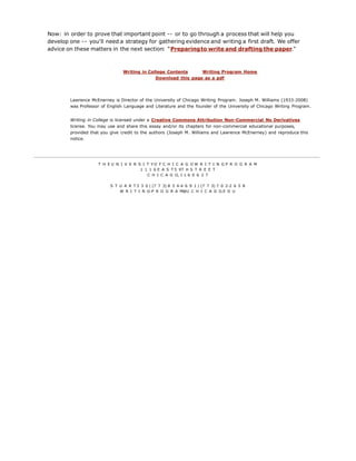 Now: in order to prove that important point -- or to go through a process that will help you
develop one -- you'll need a strategy for gathering evidence and writing a first draft. We offer
advice on these matters in the next section: "Preparingto write and drafting the paper."
Writing in College Contents Writing Program Home
Download this page as a pdf
Lawrence McEnerney is Director of the University of Chicago Writing Program. Joseph M. Williams (1933-2008)
was Professor of English Language and Literature and the founder of the University of Chicago Writing Program.
Writing in College is licensed under a Creative Commons Attribution Non-Commercial No Derivatives
license. You may use and share this essay and/or its chapters for non-commercial educational purposes,
provided that you give credit to the authors (Joseph M. Williams and Lawrence McEnerney) and reproduce this
notice.
T H E U N I V E R S I T Y O F C H I C A G O W R I T I N G P R O G R A M
1 1 1 6 E A S T 5 9T H S T R E E T
C H I C A G O, I L 6 0 6 3 7
S T U A R T 3 3 0 | (7 7 3) 8 3 4-4 6 9 1 | (7 7 3) 7 0 2-2 6 5 8
W R I T I N G-P R O G R A M@U C H I C A G O.E D U
 