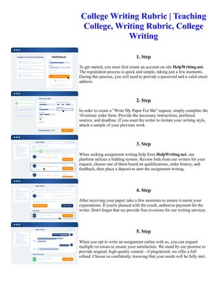 College Writing Rubric | Teaching
College, Writing Rubric, College
Writing
1. Step
To get started, you must first create an account on site HelpWriting.net.
The registration process is quick and simple, taking just a few moments.
During this process, you will need to provide a password and a valid email
address.
2. Step
In order to create a "Write My Paper For Me" request, simply complete the
10-minute order form. Provide the necessary instructions, preferred
sources, and deadline. If you want the writer to imitate your writing style,
attach a sample of your previous work.
3. Step
When seeking assignment writing help from HelpWriting.net, our
platform utilizes a bidding system. Review bids from our writers for your
request, choose one of them based on qualifications, order history, and
feedback, then place a deposit to start the assignment writing.
4. Step
After receiving your paper, take a few moments to ensure it meets your
expectations. If you're pleased with the result, authorize payment for the
writer. Don't forget that we provide free revisions for our writing services.
5. Step
When you opt to write an assignment online with us, you can request
multiple revisions to ensure your satisfaction. We stand by our promise to
provide original, high-quality content - if plagiarized, we offer a full
refund. Choose us confidently, knowing that your needs will be fully met.
College Writing Rubric | Teaching College, Writing Rubric, College Writing College Writing Rubric | Teaching
College, Writing Rubric, College Writing
 