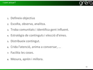 I com actuar?




    1.   Defineix objectius
    2.   Escolta, observa, analitza.
    3.   Troba comunitats i identifica gent influent.
    4.   Estratègia de continguts i elecció d'eines.
    5.   Distribueix contingut.
    6.   Crida l'atenció, anima a conversar, ...
    7.   Facilita les coses.
    8.   Mesura, aprèn i millora.

                                                        11
 