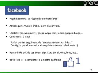 • Pagina personal vs Pàgina/es d’empresa/es

• Amics: quins? On els trobo? Com els convido?

• Utilitats: Esdeveniments, grups, Apps, jocs, landing pages, blogs, ...
• Continguts: 2 tipus

    Parlar per fer seguiment de l’empresa (novetats, info...)
    Contiguts per donar valor als seguidors (temes relacionats...)

• Penjar links des de tot arreu: signatura email, web, blog, etc...

• Botó “like it!” i compartir a la nostra pag/blog


                                                                           16
 