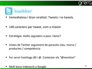 • Immediatesa i Gran viralitat: Tweets i re-tweets

• 140 caràcters per tweet, com a màxim

• Estratègia: molts seguidors o pocs i bons?

• Llistes de Twitter seguiment de paraules clau: marca /
  productes / competència

• Fer servir hashtags (#) i @. Contestar els “@mention”


• Molt bona indexació a Google.                            18
 