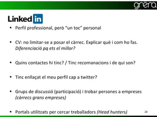 • Perfil professional, però “un toc” personal

• CV: no limitar-se a posar el càrrec. Explicar què i com ho fas.
  Diferenciació pq ets el millor?

• Quins contactes hi tinc? / Tinc recomanacions i de qui son?

• Tinc enllaçat el meu perfil cap a twitter?

• Grups de discussió (participació) i trobar persones a empreses
  (càrrecs grans empreses)

• Portals utilitzats per cercar treballadors (Head hunters)         20
 