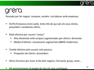 Pensada per fer negoci: comprar, vendre i col·laborar amb empreses

• Perfil d’empresa (mini-web). Amb info de qui són els seus clients,
  proveïdors i productes oferts.

• Molt efectiva per usuaris “actius”
   • Alta efectivitat amb cerques segmentades per oferta i demanda
   • Mòdul d’ofertes i enviaments segmentats (BBDD modernes)

• També efectiva pels usuaris més passius:
   • Propostes de clients i proveïdors

• Altres funcions per estar al dia dels negocis: formació, grups, actes...

                                                                             22
• Alt posicionament al google de tots els seus continguts
 