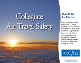 Qualifying
Air Charter
Ensuring the air travel
safety of your team,
students, faculty, alumni,
and staff is a large and
important responsibility.
However, with the
right strategies and
knowledge you will
have the tools needed
to promote safe, high
quality air travel.
Collegiate
Air Travel Safety
Written By: Shirley Mason
Senior V.P. Market Intelligence
September 24, 2010
 