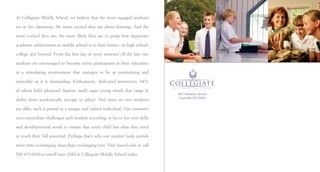 At Collegiate Middle School, we believe that the more engaged students

are in the classroom, the more excited they are about learning. And the

more excited they are, the more likely they are to grasp how important

academic achievement in middle school is to their future — in high school,

college and beyond. From the ﬁrst day of every semester till the last, our

students are encouraged to become active participants in their education

in a stimulating environment that manages to be as entertaining and

enjoyable as it is demanding. Enthusiastic, dedicated instructors, 84%

of whom hold advanced degrees, mold eager young minds that range in
                                                                             2427 Glenmary Avenue
                                                                              Louisville, KY 40204
ability from academically average to gifted. And since no two students

are alike, each is prized as a unique and valued individual. Our extensive

core curriculum challenges each student according to his or her own skills

and developmental needs to ensure that every child has what they need

to reach their full potential. Perhaps that’s why our student body spends

more time exchanging ideas than exchanging text. Visit loucol.com or call

502-479-0340 to enroll your child at Collegiate Middle School today.
 