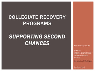 COLLEGIATE RECOVERY
     PROGRAMS

SUPPORTING SECOND
     CHANCES          Mary Jo Desprez, MA


                      Director,
                      Health Promotion and
                      Community Relations
                      University Health
                      Service

                      University of Michigan



                      October 2012
 