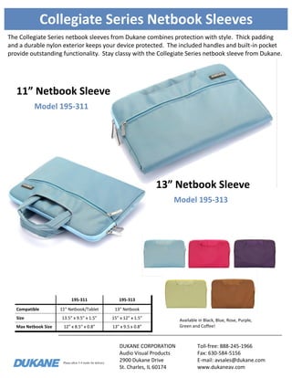 Please allow 3-4 weeks for delivery. 
Collegiate Series Netbook Sleeves 
The Collegiate Series netbook sleeves from Dukane combines protection with style. Thick padding and a durable nylon exterior keeps your device protected. The included handles and built-in pocket provide outstanding functionality. Stay classy with the Collegiate Series netbook sleeve from Dukane. 
195-311 
195-313 
Compatible 
11” Netbook/Tablet 
13” Netbook 
Size 
13.5” x 9.5” x 1.5” 
15” x 12” x 1.5” 
Max Netbook Size 
12” x 8.5” x 0.8” 
13” x 9.5 x 0.8” 
Available in Black, Blue, Rose, Purple, Green and Coffee! 
Model 195-313 
13” Netbook Sleeve 
DUKANE CORPORATION 
Audio Visual Products 
2900 Dukane Drive 
St. Charles, IL 60174 
Toll-free: 888-245-1966 
Fax: 630-584-5156 
E-mail: avsales@dukane.com 
www.dukaneav.com 
Model 195-311 
11” Netbook Sleeve 