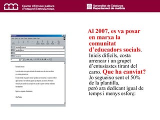 Al  2007, es va posar en marxa la comunitat d’educadors socials . Inicis difícils, costa arrencar i un grupet d’entusiastes tirant del carro.  Que ha canviat?  Jo segueixo sent el 50% de la plantilla, però ara dedicant igual de temps i menys esforç: 
