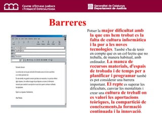 Barreres   Potser la  major dificultat amb la que ens hem trobat es la falta de cultura informàtica i la por a les noves tecnologies . També s'ha de tenir en compte que es un col·lectiu que no treballa, de manera habitual, amb ordinador.  La manca de recursos materials, d'espais de trobada i de temps per a planificar i programar  també es pot considerar una barrera important.  El repte  es superar les dificultats, canviar les mentalitats i crear una  cultura de treball on es valori les aportacions teòriques,  la compartició de coneixements, la formació continuada i la innovació .  