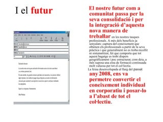 I el  futur El nostre futur com a comunitat passa per la seva consolidació i per la integració d’aquesta nova manera de treballar   en les nostres tasques professionals. A més dels beneficis ja senyalats: captura del coneixement que obtenen els professionals a partir de la seva pràctica i que generalment no es troba recollit ni sistematitzat, fet que comporta que tot aquest bagatge es trobi dispers geogràficament i poc estructurat; com deia, a més suposa una eina de formació continuada molt valuosa per tot el col·lectiu. La feina desenvolupada al llarg del  passat  any   2008, ens va permetre convertir el coneixement individual en corporatiu i posar-lo a l’abast de tot el col·lectiu . 