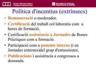 Política d'incentius (extrínsecs) Remuneració  e-moderador. Certificació  del treball col·laboratiu com  a hores de formació. Certificació  assistència a Jornades  de Bones Pràctiques com a formació. Participació com a  ponents interns  (i en Jornades externes)del grup d'entussisstes. Publicacions  i assistència a congressos a demanda. 