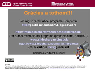 Gràcies! Gràcies a tothom!!!   Per seguir l’activitat del programa Compartim:   http :// gestioconeixement.blogspot.com   http://trabajocolaborativoenred.wordpress.com/   Per a documentació del programa (presentacions, articles...):   www.slideshare.net/justicia http://www.slideshare.net/marti/slideshows Jesús Martínez  jmm @ gencat.cat   Barcelona, 27 d’abril  de 2009 Avís legal Aquesta obra està subjecta a una llicència Reconeixement 2.5 de Creative Commons. Se'n permet la reproducció, la distribució, la comunicació pública i la transformació per generar una obra derivada, sense cap restricció sempre que se'n citin els autors (Jordi Graells Costa i Jesús Martínez Marín) i no es contradigui amb la llicència específica que pugui tenir una imatge i que és la que preval. La llicència completa es pot consultar a  http://creativecommons.org/licenses/by/2.5/es/legalcode.ca . 