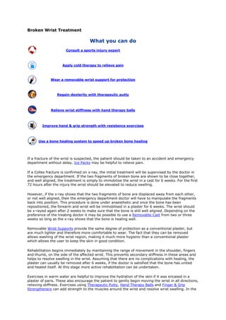 Broken Wrist Treatment
What you can do
Consult a sports injury expert
Apply cold therapy to relieve pain
Wear a removable wrist support for protection
Regain dexterity with therapeutic putty
Relieve wrist stiffness with hand therapy balls
Improve hand & grip strength with resistance exercises
Use a bone healing system to speed up broken bone healing
If a fracture of the wrist is suspected, the patient should be taken to an accident and emergency
department without delay. Ice Packs may be helpful to relieve pain.
If a Colles fracture is confirmed on x-ray, the initial treatment will be supervised by the doctor in
the emergency department. If the two fragments of broken bone are shown to be close together,
and well aligned, the treatment is simply to immobilise the wrist in a cast for 6 weeks. For the first
72 hours after the injury the wrist should be elevated to reduce swelling.
However, if the x-ray shows that the two fragments of bone are displaced away from each other,
or not well aligned, then the emergency department doctor will have to manipulate the fragments
back into position. This procedure is done under anaesthetic and once the bone has been
repositioned, the forearm and wrist will be immobilised in a plaster for 6 weeks. The wrist should
be x-rayed again after 2 weeks to make sure that the bone is still well aligned. Depending on the
preference of the treating doctor it may be possible to use a Removable Cast from two or three
weeks so long as the x-ray shows that the bone is healing well.
Removable Wrist Supports provide the same degree of protection as a conventional plaster, but
are much lighter and therefore more comfortable to wear. The fact that they can be removed
allows washing of the wrist region, making it much more hygienic than a conventional plaster
which allows the user to keep the skin in good condition.
Rehabilitation begins immediately by maintaining the range of movement in the shoulder, fingers
and thumb, on the side of the affected wrist. This prevents secondary stiffness in these areas and
helps to resolve swelling in the wrist. Assuming that there are no complications with healing, the
plaster can usually be removed after 6 weeks, if the doctor is satisfied that the bone has united
and healed itself. At this stage more active rehabilitation can be undertaken.
Exercises in warm water are helpful to improve the hydration of the skin if it was encased in a
plaster of paris. These also encourage the patient to gently begin moving the wrist in all directions,
relieving stiffness. Exercises using Therapeutic Putty, Hand Therapy Balls and Finger & Grip
Strengtheners can add strength to the muscles around the wrist and resolve wrist swelling. In the
 