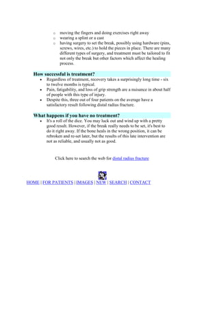 o moving the fingers and doing exercises right away
o wearing a splint or a cast
o having surgery to set the break, possibly using hardware (pins,
screws, wires, etc.) to hold the pieces in place. There are many
different types of surgery, and treatment must be tailored to fit
not only the break but other factors which affect the healing
process.
How successful is treatment?
Regardless of treatment, recovery takes a surprisingly long time - six
to twelve months is typical.
Pain, fatigability, and loss of grip strength are a nuisance in about half
of people with this type of injury.
Despite this, three out of four patients on the average have a
satisfactory result following distal radius fracture.
What happens if you have no treatment?
It's a roll of the dice. You may luck out and wind up with a pretty
good result. However, if the break really needs to be set, it's best to
do it right away. If the bone heals in the wrong position, it can be
rebroken and re-set later, but the results of this late intervention are
not as reliable, and usually not as good.
Click here to search the web for distal radius fracture
HOME | FOR PATIENTS | IMAGES | NEW | SEARCH | CONTACT
 