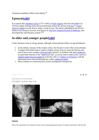 Treatment modalities differ in the elderly.[5]
Eponym[edit]
It is named after Abraham Colles (1773–1843), an Irish surgeon who first described it in
1814 by simply looking at the classical deformity before the advent of X-rays.[6]
Ernest
Amory Codman was the first to study it using X-rays. His article, published in the Boston
Medical and Surgical Journal, now known as The New England Journal of Medicine, also
developed the classification system.[7][8]
In older and younger people[edit]
Colles fractures occur in all age groups, although certain patterns follow an age distribution.
In the elderly, because of the weaker cortex, the fracture is more often extra-articular.
Younger individuals tend to require a higher energy force to cause the fracture and
tend to have more complex intra-articular fractures. In children with open epiphyses,
an equivalent fracture is the "epiphyseal slip", as can be seen in other joints, such as a
slipped capital femoral epiphysis in the hip. This is a Salter I or II fracture with the
deforming forces directed through the weaker epiphyseal plate.
More common in women because of post-menopausal osteoporosis.
Colles Fracture
WRITTEN BY DR. STUART MYERS
SATURDAY, 26 APRIL 2008 15:24
General:
This is the commonest wrist fracture & often occurs in postmenopausal women. It usually results from a fall onto the
 