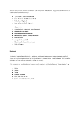 There are many issues to take into consideration in the management of this fracture. Any given Colles fracture may be
well treated in several different ways.
Age, Activity Level, General Health
Non - Dominant Hand Dominant Hand
Undisplaced Displaced
Joint surface Involved - Step __----
- Gap ---- ----
Comminution (1 fragment or many fragments)
Osteoporosis (Soft bones)
Growth plate involved (children)
Other injuries eg nerve, cartilage, ligaments
Stable Unstable
Acceptable Unacceptable
Fixable to allow immediate movement
Risks of Surgery
Treatment:
The aim is to hold the fractured bones in a satisfactory position until healing occurs (usually in a plaster cast for 6
weeks) and avoid complications along the way. If the fracture is displaced then a “Closed reduction” may be required
(pulling on the bones under an anaesthetic to realign the fracture).
If the fracture is very unstable additional measures may be required to stabilise the fracture (“ Open reduction”) eg.
Plates
Screws
Wires
External Fixateurs
Bone graft from the hip
Norian cement (derived from Coral)
 