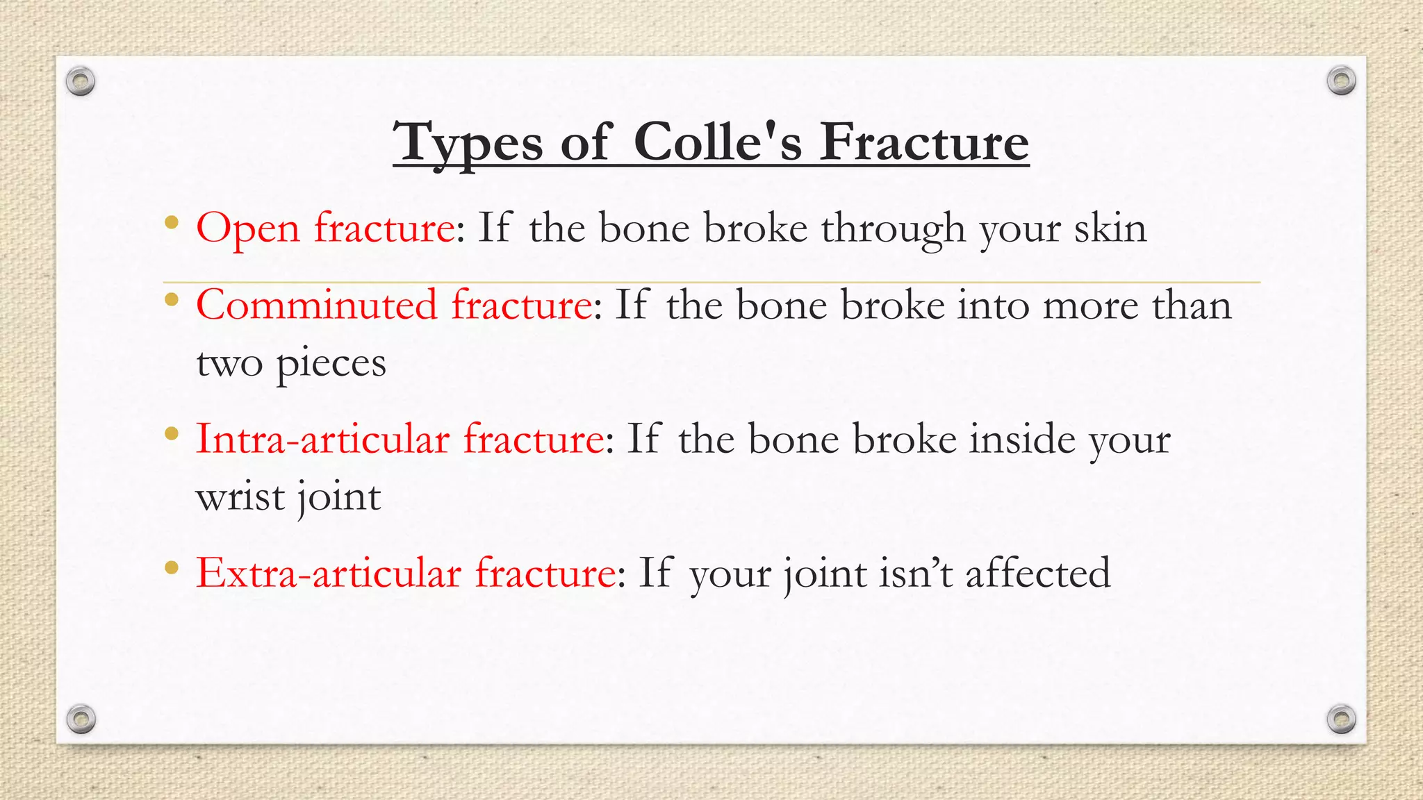 Types of Colle's Fracture
• Open fracture: If the bone broke through your skin
• Comminuted fracture: If the bone broke into more than
two pieces
• Intra-articular fracture: If the bone broke inside your
wrist joint
• Extra-articular fracture: If your joint isn’t affected
 