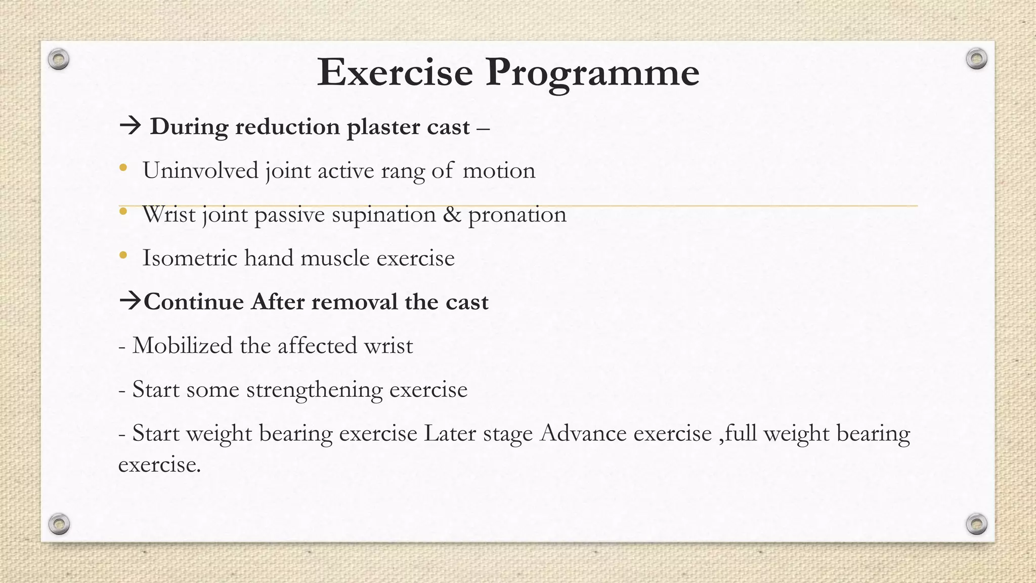 Exercise Programme
 During reduction plaster cast –
• Uninvolved joint active rang of motion
• Wrist joint passive supination & pronation
• Isometric hand muscle exercise
Continue After removal the cast
- Mobilized the affected wrist
- Start some strengthening exercise
- Start weight bearing exercise Later stage Advance exercise ,full weight bearing
exercise.
 