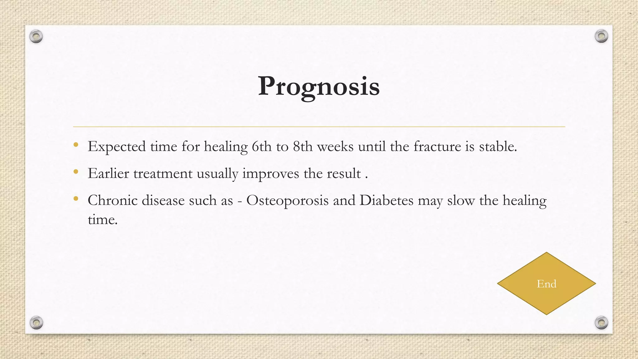 Prognosis
• Expected time for healing 6th to 8th weeks until the fracture is stable.
• Earlier treatment usually improves the result .
• Chronic disease such as - Osteoporosis and Diabetes may slow the healing
time.
End
 