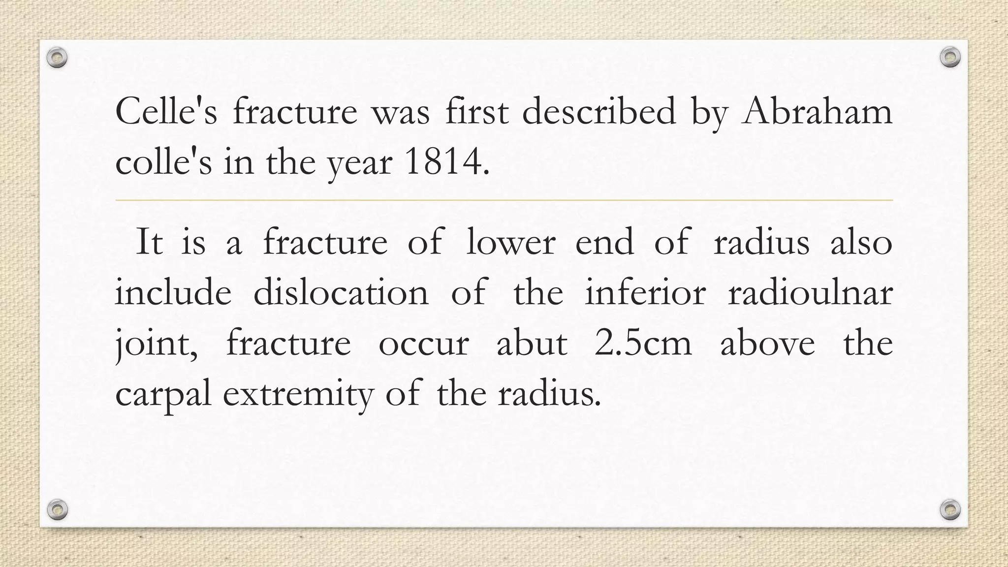 Celle's fracture was first described by Abraham
colle's in the year 1814.
It is a fracture of lower end of radius also
include dislocation of the inferior radioulnar
joint, fracture occur abut 2.5cm above the
carpal extremity of the radius.
 