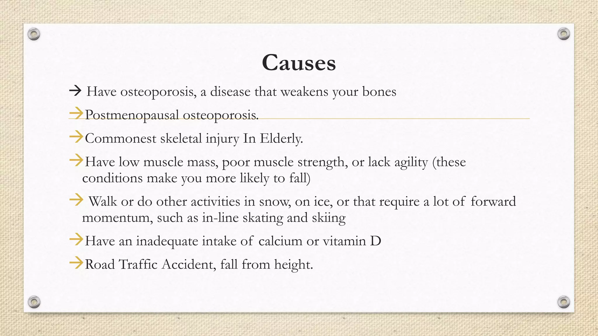 Causes
 Have osteoporosis, a disease that weakens your bones
Postmenopausal osteoporosis.
Commonest skeletal injury In Elderly.
Have low muscle mass, poor muscle strength, or lack agility (these
conditions make you more likely to fall)
 Walk or do other activities in snow, on ice, or that require a lot of forward
momentum, such as in-line skating and skiing
Have an inadequate intake of calcium or vitamin D
Road Traffic Accident, fall from height.
 