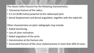 The classic Colles fracture has the following characteristics;
• Transverse fracture of the radius.
• 2.5 cm (0.98 inches) proximal to the radiocarpal joint.
• dorsal displacement and dorsal angulation, together with the radial tilt.
Other characteristics on plain radiographs may include:
• Radial shortening.
• Loss of ulnar inclination.
• Radial angulation of the wrist.
• Comminution at the fracture site.
• Associated fracture of the ulnar styloid process in more than 60% of cases.
04-10-2020 ANNIE BLESSIE 14
 