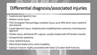 Differential diagnosis/associated injuries
• Scapholunate ligament tear.
• Median nerve injury.
• TFCC (triangular fibrocartilage complex) injury, up to 50% when ulnar styloid fx
also present.
• Carpal ligament injury: Scapholunate Instability(most common), lunotriquetral
ligament.
• Tendon injury, attritional EPL rupture, usually treated with EIP tendon transfer.
• Compartment syndrome.
• Ulnar styloid fracture.
• DRUJ (Distal Radial Ulnar Joint) Instability.
• Galeazzi Fracture: highly associated with distal 1/3 radial shaft fractures.
04-10-2020 ANNIE BLESSIE 15
 