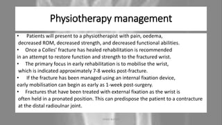 Physiotherapy management
• Patients will present to a physiotherapist with pain, oedema,
decreased ROM, decreased strength, and decreased functional abilities.
• Once a Colles’ fracture has healed rehabilitation is recommended
in an attempt to restore function and strength to the fractured wrist.
• The primary focus in early rehabilitation is to mobilise the wrist,
which is indicated approximately 7-8 weeks post-fracture.
• If the fracture has been managed using an internal fixation device,
early mobilisation can begin as early as 1-week post-surgery.
• Fractures that have been treated with external fixation as the wrist is
often held in a pronated position. This can predispose the patient to a contracture
at the distal radioulnar joint.
04-10-2020 ANNIE BLESSIE 18
 