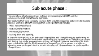 Sub acute phase :
The next phase of rehab continues to focus on increasing wrist ROM and the
commencement of strengthening exercises.
For fractures that were surgically treated, ROM should be regained between 6 to 8 weeks
post-op. Examples of ROM exercises that can be performed include:
• Wrist flexion/extension.
• Radial/ulnar deviation.
• Pronation/supination.
• Making a fist and opening.
In the sub-acute phase, ROM exercises can progress into strengthening by performing all
exercises with a weight in the hand or performing grip squeeze with a foam ball or a towel
roll. During this phase, progressive stretching can begin to increase available ROM. Each
stretch should be held for 30-60 seconds for 3 repetitions. If the patient is unable to
tolerate a slow, prolonged stretch, shorter stretches of 10 seconds can be performed for
10 repetitions.
04-10-2020 ANNIE BLESSIE 20
 