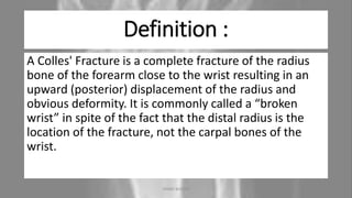 Definition :
A Colles' Fracture is a complete fracture of the radius
bone of the forearm close to the wrist resulting in an
upward (posterior) displacement of the radius and
obvious deformity. It is commonly called a “broken
wrist” in spite of the fact that the distal radius is the
location of the fracture, not the carpal bones of the
wrist.
04-10-2020 ANNIE BLESSIE 3
 