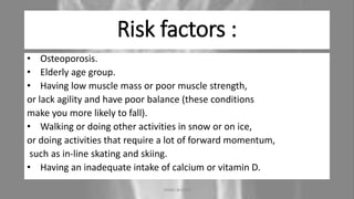 Risk factors :
• Osteoporosis.
• Elderly age group.
• Having low muscle mass or poor muscle strength,
or lack agility and have poor balance (these conditions
make you more likely to fall).
• Walking or doing other activities in snow or on ice,
or doing activities that require a lot of forward momentum,
such as in-line skating and skiing.
• Having an inadequate intake of calcium or vitamin D.
04-10-2020 ANNIE BLESSIE 5
 