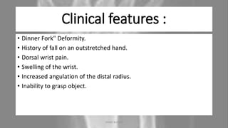 Clinical features :
• Dinner Fork" Deformity.
• History of fall on an outstretched hand.
• Dorsal wrist pain.
• Swelling of the wrist.
• Increased angulation of the distal radius.
• Inability to grasp object.
04-10-2020 ANNIE BLESSIE 8
 