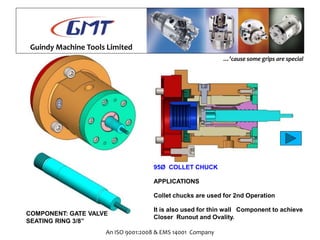 Guindy Machine Tools Limited
An ISO 9001:2008 & EMS 14001 Company
…’cause some grips are special
95Ø COLLET CHUCK
APPLICATIONS
Collet chucks are used for 2nd Operation
It is also used for thin wall Component to achieve
Closer Runout and Ovality.
COMPONENT: GATE VALVE
SEATING RING 3/8”
 