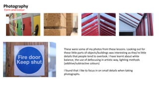 Photography
Form and Colour
These were some of my photos from these lessons. Looking out for
these little parts of objects/buildings was interesting as they’re little
details that people tend to overlook. I have learnt about white
balance, the use of defocusing in artistic way, lighting methods
(additive/subtractive colours)
I found that I like to focus in on small details when taking
photographs.
 