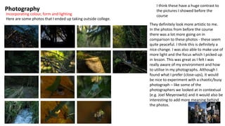 Photography
Incorporating colour, form and lighting
Here are some photos that I ended up taking outside college.
I think these have a huge contrast to
the pictures I showed before the
course
They definitely look more artistic to me.
In the photos from before the course
there was a lot more going on in
comparison to these photos - these seem
quite peaceful. I think this is definitely a
nice change. I was also able to make use of
more light and the focus which I picked up
in lesson. This was great as I felt I was
really aware of my environment and how
to utilise in my photographs. Although I
found what I prefer (close-ups), it would
be nice to experiment with a chaotic/busy
photograph – like some of the
photographers we looked at in contextual
(e.g. Joel Meyerowitz) and it would also be
interesting to add more meaning behind
the photos.
 