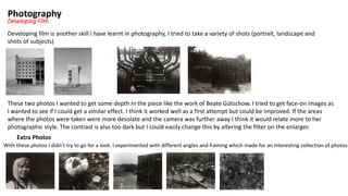 Photography
Developing Film
Developing film is another skill I have learnt in photography, I tried to take a variety of shots (portrait, landscape and
shots of subjects)
These two photos I wanted to get some depth in the piece like the work of Beate Gütschow. I tried to get face-on images as
I wanted to see if I could get a similar effect. I think it worked well as a first attempt but could be improved. If the areas
where the photos were taken were more desolate and the camera was further away I think it would relate more to her
photographic style. The contrast is also too dark but I could easily change this by altering the filter on the enlarger.
Extra Photos
With these photos I didn’t try to go for a look. I experimented with different angles and framing which made for an interesting collection of photos
 