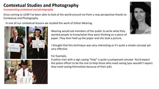 Contextual Studies and Photography
Since coming to UCM I’ve been able to look at the world around me from a new perspective thanks to
Contextual and Photography.
Incorporating contextual and photography
In one of our contextual lessons we studied the work of Gillian Wearing.
Wearing would ask members of the public to write what they
wanted people to know/what they were thinking on a piece of
paper. They then held up the paper and she took a picture.
I thought that this technique was very interesting as it’s quite a simple concept yet
very effective
For Example,
A police man with a sign saying “help” is quite a juxtaposed concept. You’d expect
the police officer to be the one to help those who need saving (you wouldn’t expect
they need saving themselves because of their job)
 